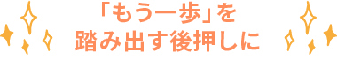 「もう⼀歩」を踏み出す後押しに